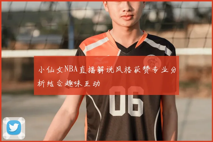 小仙女NBA直播解说风格获赞专业分析结合趣味互动