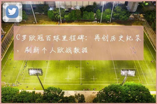 C罗欧冠百球里程碑:再创历史纪录,刷新个人欧战数据