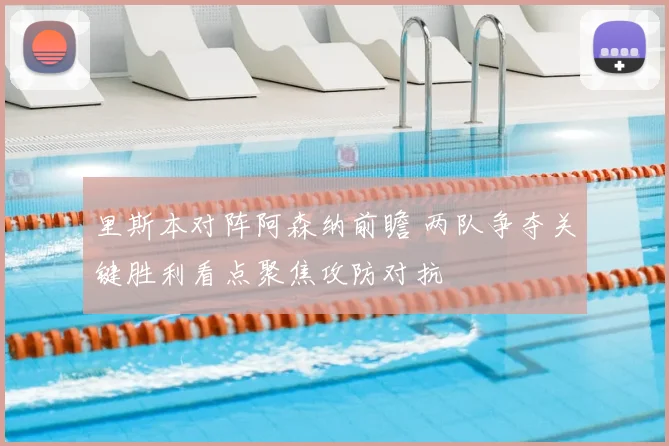 里斯本对阵阿森纳前瞻 两队争夺关键胜利看点聚焦攻防对抗