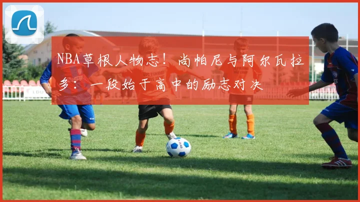 NBA草根人物志!尚帕尼与阿尔瓦拉多:一段始于高中的励志对决