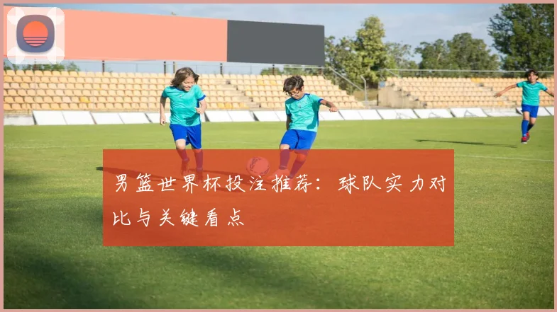 男篮世界杯投注推荐:球队实力对比与关键看点