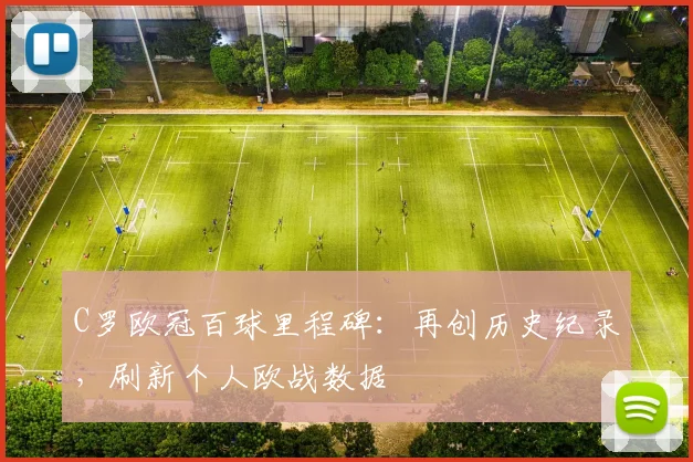 C罗欧冠百球里程碑:再创历史纪录,刷新个人欧战数据