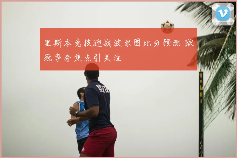里斯本竞技迎战波尔图比分预测 欧冠争夺焦点引关注