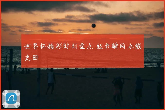 世界杯精彩时刻盘点 经典瞬间永载史册