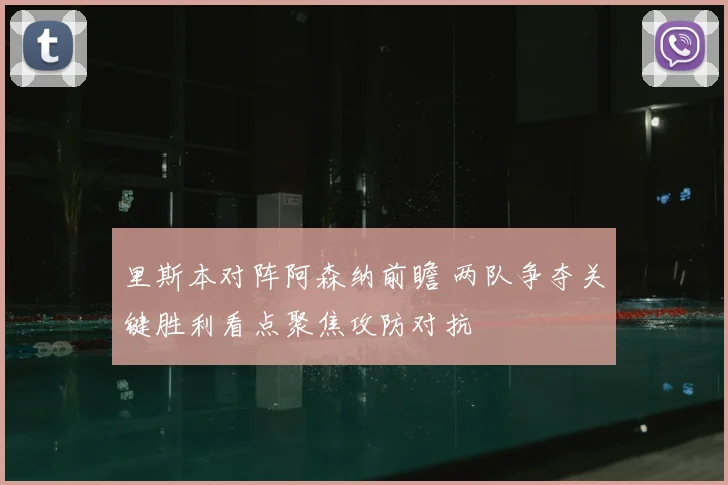 里斯本对阵阿森纳前瞻 两队争夺关键胜利看点聚焦攻防对抗