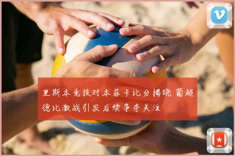 里斯本竞技对本菲卡比分揭晓 葡超德比激战引发后续争夺关注
