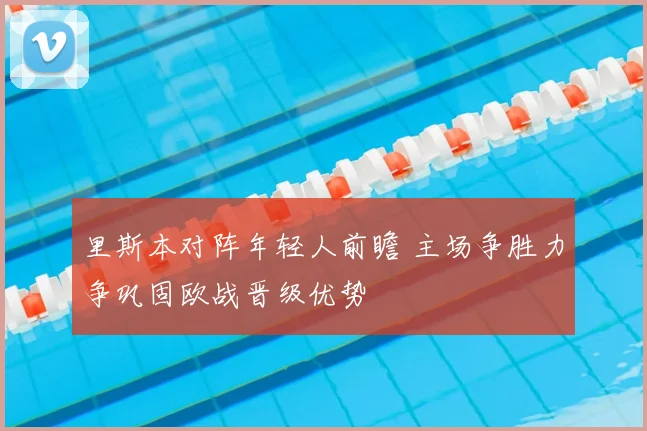 里斯本对阵年轻人前瞻 主场争胜力争巩固欧战晋级优势