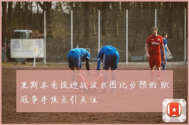 里斯本竞技迎战波尔图比分预测 欧冠争夺焦点引关注