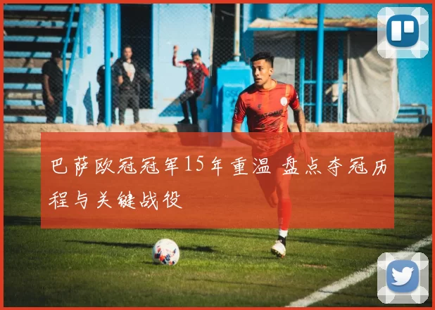 巴萨欧冠冠军15年重温 盘点夺冠历程与关键战役