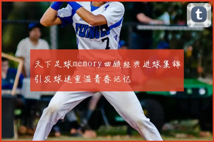 天下足球memory回顾经典进球集锦引发球迷重温青春记忆