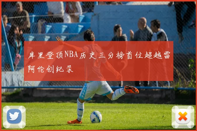 库里登顶NBA历史三分榜首位超越雷阿伦创纪录