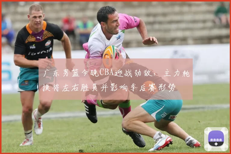 广东男篮今晚CBA迎战劲敌，主力轮换将左右胜负并影响季后赛形势