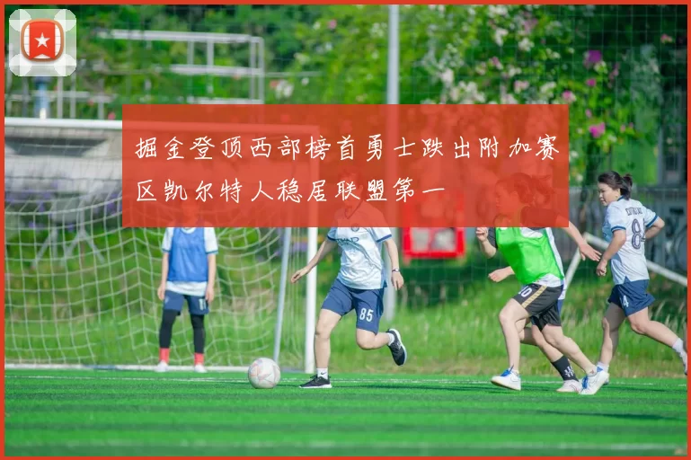 掘金登顶西部榜首勇士跌出附加赛区凯尔特人稳居联盟第一