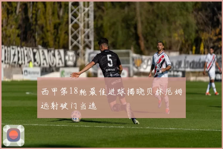 西甲第18轮最佳进球揭晓贝林厄姆远射破门当选