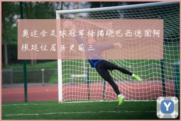 奥运会足球冠军榜揭晓巴西德国阿根廷位居历史前三