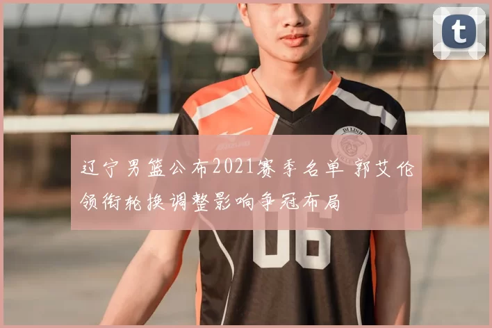 辽宁男篮公布2021赛季名单 郭艾伦领衔轮换调整影响争冠布局