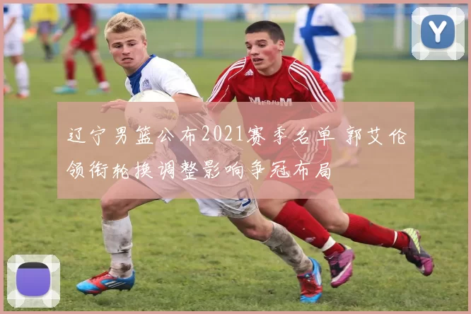 辽宁男篮公布2021赛季名单 郭艾伦领衔轮换调整影响争冠布局