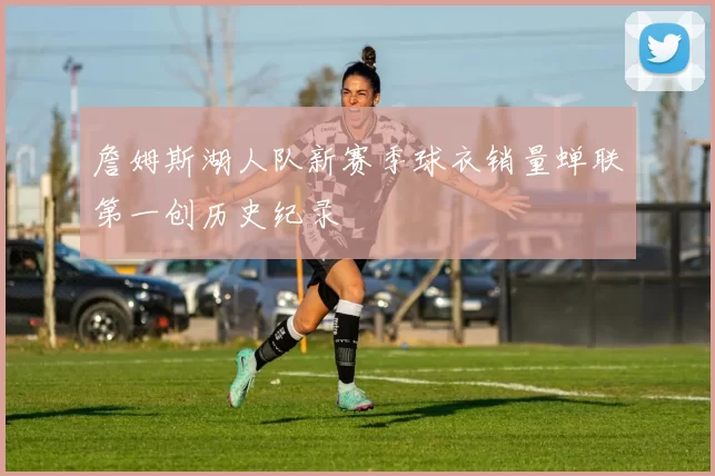 詹姆斯湖人队新赛季球衣销量蝉联第一创历史纪录