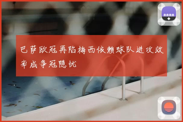 巴萨欧冠再陷梅西依赖球队进攻效率成争冠隐忧