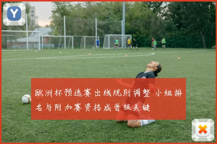 欧洲杯预选赛出线规则调整 小组排名与附加赛资格成晋级关键