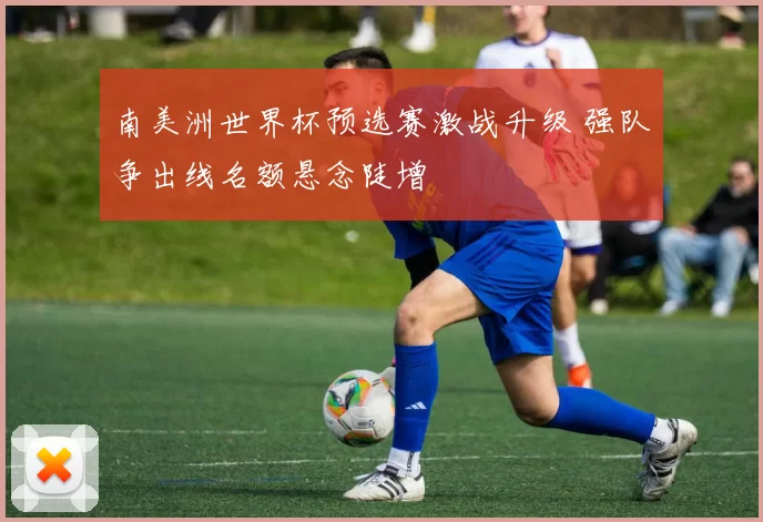 南美洲世界杯预选赛激战升级 强队争出线名额悬念陡增