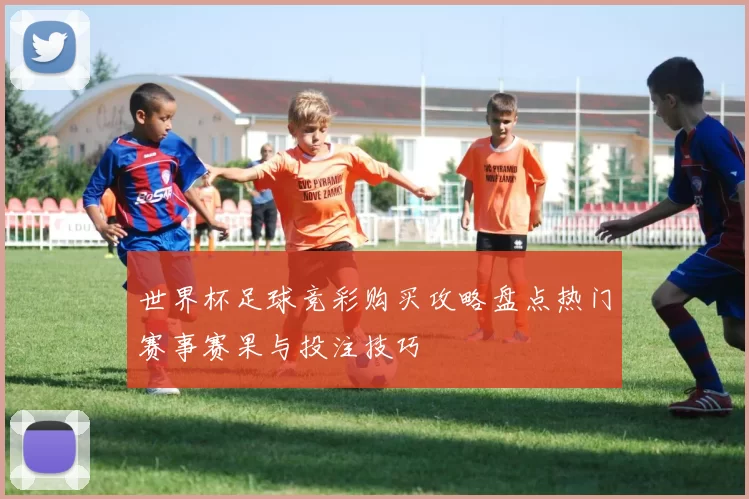 世界杯足球竞彩购买攻略盘点热门赛事赛果与投注技巧